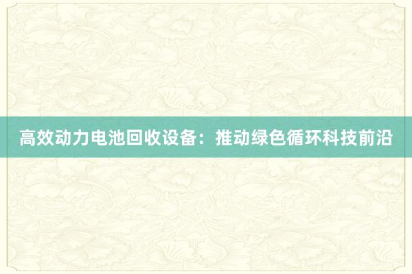 高效动力电池回收设备：推动绿色循环科技前沿